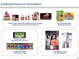 Continued focus on innovations

Kissan range relaunched: Helping moms in providing
goodness and nutritive value to their kids

Knorr Soupy Noodles:
Accessible Rs.5 pack

Unique green tea
experience with 3 flavours

Taj Mahal Tea Bags:
7 flavours for 7 days

Pureit Marvella: Entry
into “RO”segment

54

 