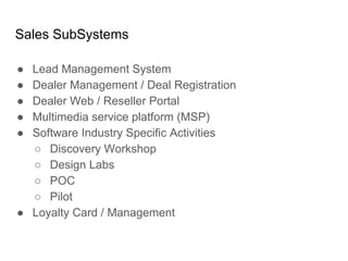 Sales SubSystems
● Lead Management System
● Dealer Management / Deal Registration
● Dealer Web / Reseller Portal
● Multimedia service platform (MSP)
● Software Industry Specific Activities
○ Discovery Workshop
○ Design Labs
○ POC
○ Pilot
● Loyalty Card / Management
