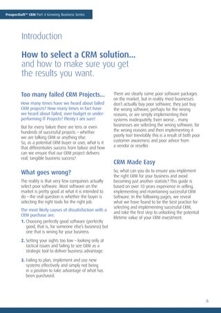 ProspectSoft™ CRM Part 4 Growing Business Series




         Introduction

         How to select a CRM solution...
         and how to make sure you get
         the results you want.

         Too many failed CRM Projects...                      There are clearly some poor software packages
                                                              on the market, but in reality most businesses
         How many times have we heard about failed            don’t actually buy poor software, they just buy
         CRM projects? How many times in fact have            the wrong software, perhaps for the wrong
         we heard about failed, over-budget or under-         reasons, or are simply implementing their
         performing IT Projects? Plenty I am sure!            systems inadequately. Even worse... many
         But for every failure there are tens or even         businesses are selecting the wrong software, for
         hundreds of successful projects – whether            the wrong reasons and then implementing it
         we are talking CRM or anything else.                 poorly too! Inevitably this is a result of both poor
         So, as a potential CRM buyer or user, what is it     customer awareness and poor advice from
         that differentiates success from failure and how     a vendor or reseller.
         can we ensure that our CRM project delivers
         real, tangible business success?
                                                              CRM Made Easy
         What goes wrong?                                     So, what can you do to ensure you implement
                                                              the right CRM for your business and avoid
         The reality is that very few companies actually      becoming just another statistic? This guide is
         select poor software. Most software on the           based on over 10 years experience in selling,
         market is pretty good at what it is intended to      implementing and maintaining successful CRM
         do – the real question is whether the buyer is       Software. In the following pages, we reveal
         selecting the right tools for the right job.         what we have found to be the best practice for
                                                              selecting and implementing successful CRM,
         The most likely causes of dissatisfaction with a
                                                              and take the first step to unlocking the potential
         CRM purchase are:
                                                              lifetime value of your CRM investment.
         1. Choosing perfectly good software (perfectly
            good, that is, for someone else’s business) but
            one that is wrong for your business.
         2. Setting your sights too low – looking only at
            tactical issues and failing to see CRM as a
            strategic tool to deliver business advantage.

         3. Failing to plan, implement and use new
            systems effectively and simply not being
            in a position to take advantage of what has
            been purchased.




                                                                                                                     6
 