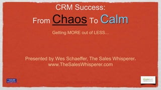 CRM Success:
   From     Chaos To Calm
            Getting MORE out of LESS...




Presented by Wes Schaeffer, The Sales Whisperer                                             ®


          www.TheSalesWhisperer.com


           Let‟s Connect on Facebook - TheSalesWhisperer - & Twitter - SalesWhisperer
                       © The Sales Whisperer® - 2012 TheSalesWhisperer.com - 714.369.8004
 