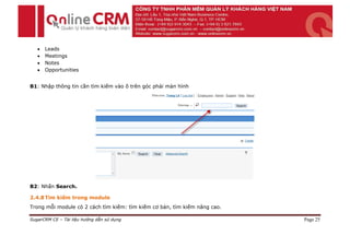    Leads
      Meetings
      Notes
      Opportunities


B1: Nhập thông tin cần tìm kiếm vào ô trên góc phải màn hình




B2: Nhấn Search.

2.4.8 Tìm kiếm trong module
Trong mỗi module có 2 cách tìm kiếm: tìm kiếm cơ bản, tìm kiếm nâng cao.

SugarCRM CE – Tài liệu hướng dẫn sử dụng                                   Page 25
 