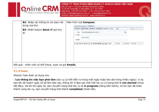 B2: Nhập các thông tin và soạn nội   Màn hình của Compose:
        dung của thư.
        B3: Nhấn button Send để gửi thư
        đi.




Kết quả: nhân viên có thể check, soạn và gửi Emails.

3.1.5 Tasks
Module Task được sử dụng cho:
- Lưu thông tin việc bạn phải làm (tác vụ có thể diễn ra trong một ngày hoặc kéo dài trong nhiều ngày): ví dụ
bạn lên kế hoạch ngày 20 sẽ làm báo cáo, thống kê  Bạn tạo mới một tác vụ có trạng thái là not started (chưa
bắt đầu). Và khi tới ngày 20, bạn chuyển trạng thái tác vụ là in progress (đang tiến hành), và khi bạn đã hoàn
thành xong tác vụ, bạn chuyển trạng thái thành completed (Hoàn tất).



SugarCRM CE – Tài liệu hướng dẫn sử dụng                                                                 Page 75
 
