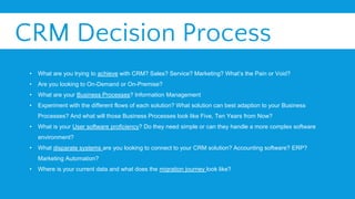 CRM Decision Process
• What are you trying to achieve with CRM? Sales? Service? Marketing? What’s the Pain or Void?
• Are you looking to On-Demand or On-Premise?
• What are your Business Processes? Information Management
• Experiment with the different flows of each solution? What solution can best adaption to your Business
Processes? And what will those Business Processes look like Five, Ten Years from Now?
• What is your User software proficiency? Do they need simple or can they handle a more complex software
environment?
• What disparate systems are you looking to connect to your CRM solution? Accounting software? ERP?
Marketing Automation?
• Where is your current data and what does the migration journey look like?
 
