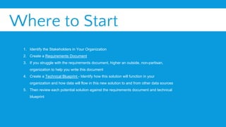 Where to Start
1. Identify the Stakeholders in Your Organization
2. Create a Requirements Document
3. If you struggle with the requirements document, higher an outside, non-partisan,
organization to help you write this document
4. Create a Technical Blueprint - Identify how this solution will function in your
organization and how data will flow in this new solution to and from other data sources
5. Then review each potential solution against the requirements document and technical
blueprint
 