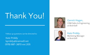 Thank You!
Follow up questions can be directed to:
Kate Priddy
kpriddy@brainsell.net
(978) 887-3870 ext 205
Garrett Hogan,
CRM Sales & Engineering
at BrainSell
Kate Priddy,
Marketing Manager
at BrainSell
 