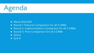 Agenda
● About BrainSell
● Round 1: Features Comparison for all 3 CRMs
● Round 2: Implementation Comparison for all 3 CRMs
● Round 3: Price Comparison for all 3 CRMs
● Demo
● Q & A
 