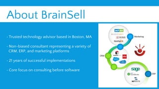 About BrainSell
• Trusted technology advisor based in Boston, MA
• Non-biased consultant representing a variety of
CRM, ERP, and marketing platforms
• 21 years of successful implementations
• Core focus on consulting before software
 