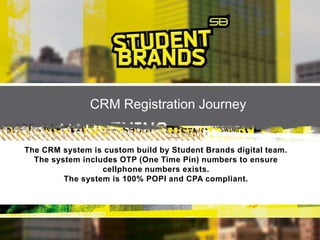 CRM Registration Journey
The CRM system is custom build by Student Brands digital team.
The system includes OTP (One Time Pin) numbers to ensure
cellphone numbers exists.
The system is 100% POPI and CPA compliant.
 