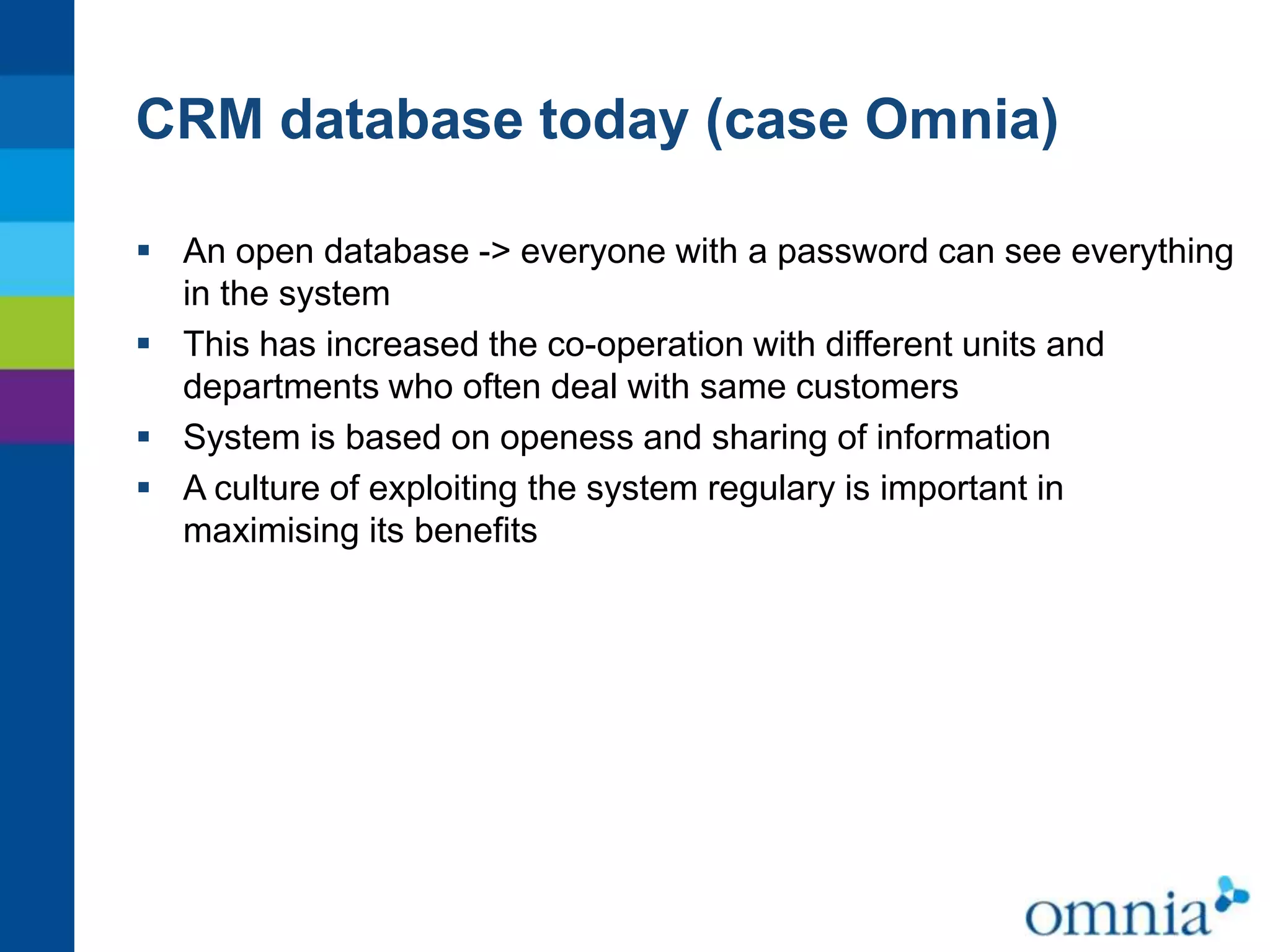 CRM database today (case Omnia)
 An open database -> everyone with a password can see everything
in the system
 This has increased the co-operation with different units and
departments who often deal with same customers
 System is based on openess and sharing of information
 A culture of exploiting the system regulary is important in
maximising its benefits

 