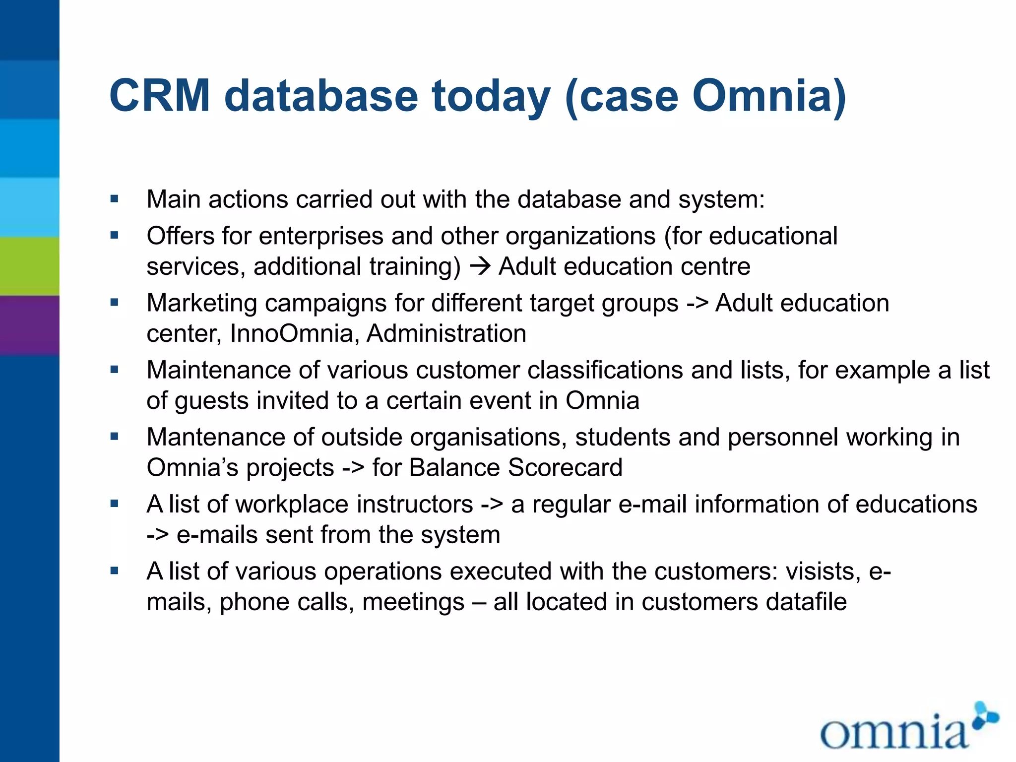 CRM database today (case Omnia)









Main actions carried out with the database and system:
Offers for enterprises and other organizations (for educational
services, additional training)  Adult education centre
Marketing campaigns for different target groups -> Adult education
center, InnoOmnia, Administration
Maintenance of various customer classifications and lists, for example a list
of guests invited to a certain event in Omnia
Mantenance of outside organisations, students and personnel working in
Omnia’s projects -> for Balance Scorecard
A list of workplace instructors -> a regular e-mail information of educations
-> e-mails sent from the system
A list of various operations executed with the customers: visists, emails, phone calls, meetings – all located in customers datafile

 