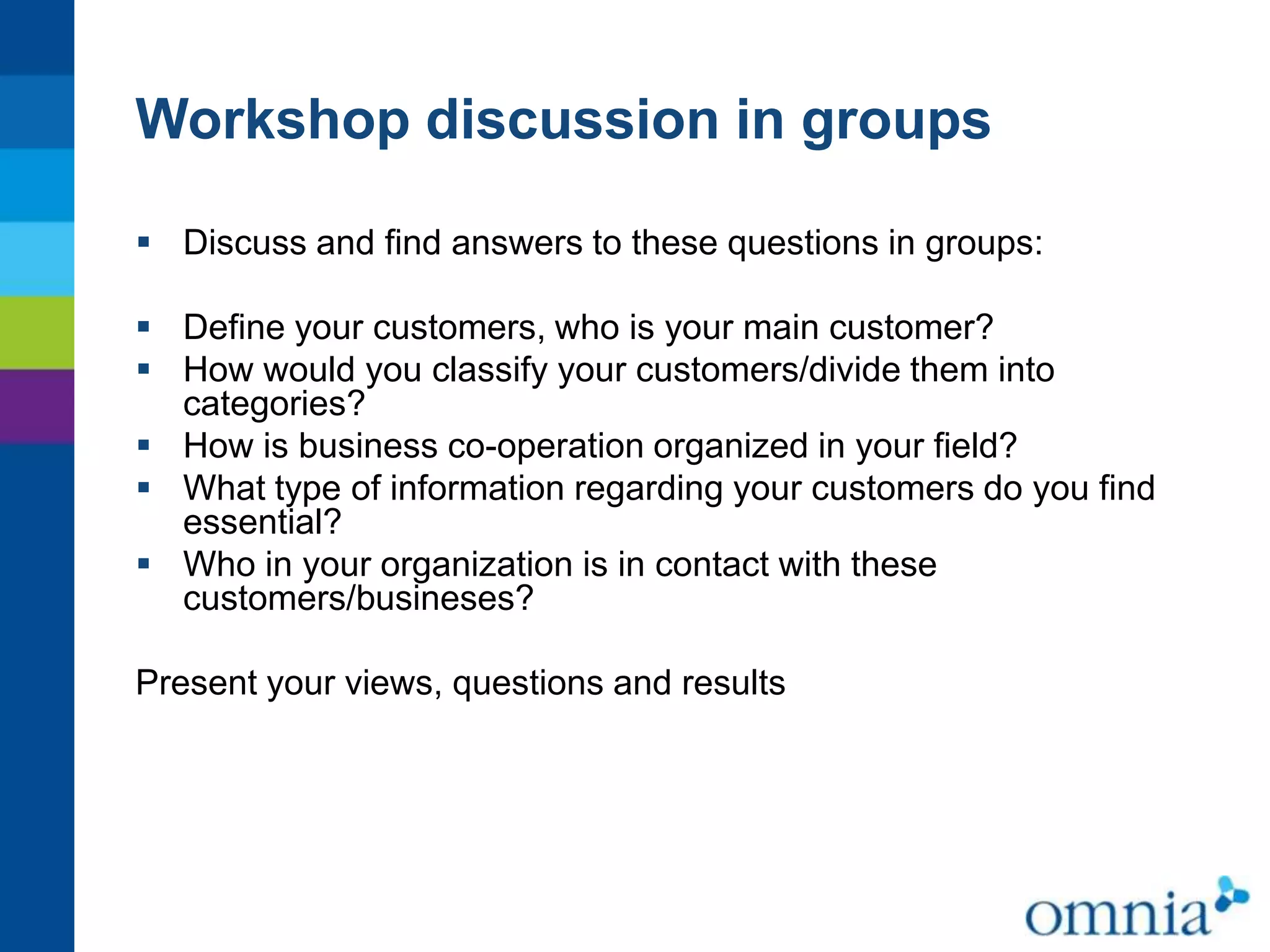 Workshop discussion in groups
 Discuss and find answers to these questions in groups:

 Define your customers, who is your main customer?
 How would you classify your customers/divide them into
categories?
 How is business co-operation organized in your field?
 What type of information regarding your customers do you find
essential?
 Who in your organization is in contact with these
customers/busineses?
Present your views, questions and results

 