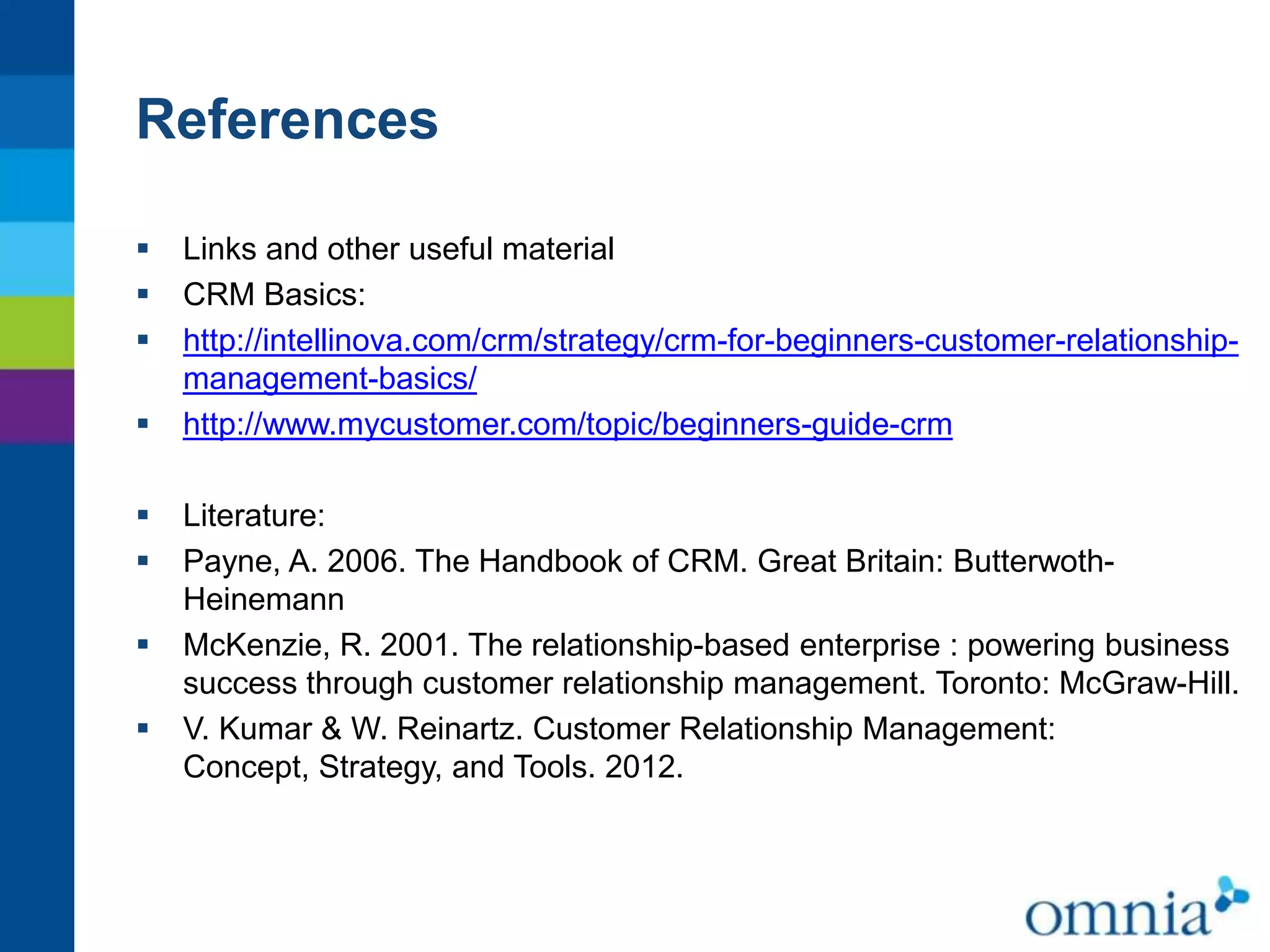 References









Links and other useful material
CRM Basics:
http://intellinova.com/crm/strategy/crm-for-beginners-customer-relationshipmanagement-basics/
http://www.mycustomer.com/topic/beginners-guide-crm
Literature:
Payne, A. 2006. The Handbook of CRM. Great Britain: ButterwothHeinemann
McKenzie, R. 2001. The relationship-based enterprise : powering business
success through customer relationship management. Toronto: McGraw-Hill.
V. Kumar & W. Reinartz. Customer Relationship Management:
Concept, Strategy, and Tools. 2012.

 