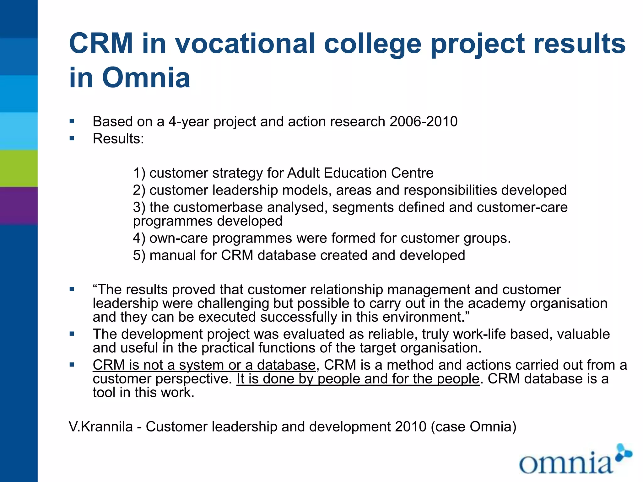 CRM in vocational college project results
in Omnia



Based on a 4-year project and action research 2006-2010
Results:
1) customer strategy for Adult Education Centre
2) customer leadership models, areas and responsibilities developed
3) the customerbase analysed, segments defined and customer-care
programmes developed
4) own-care programmes were formed for customer groups.
5) manual for CRM database created and developed





“The results proved that customer relationship management and customer
leadership were challenging but possible to carry out in the academy organisation
and they can be executed successfully in this environment.”
The development project was evaluated as reliable, truly work-life based, valuable
and useful in the practical functions of the target organisation.
CRM is not a system or a database, CRM is a method and actions carried out from a
customer perspective. It is done by people and for the people. CRM database is a
tool in this work.

V.Krannila - Customer leadership and development 2010 (case Omnia)

 