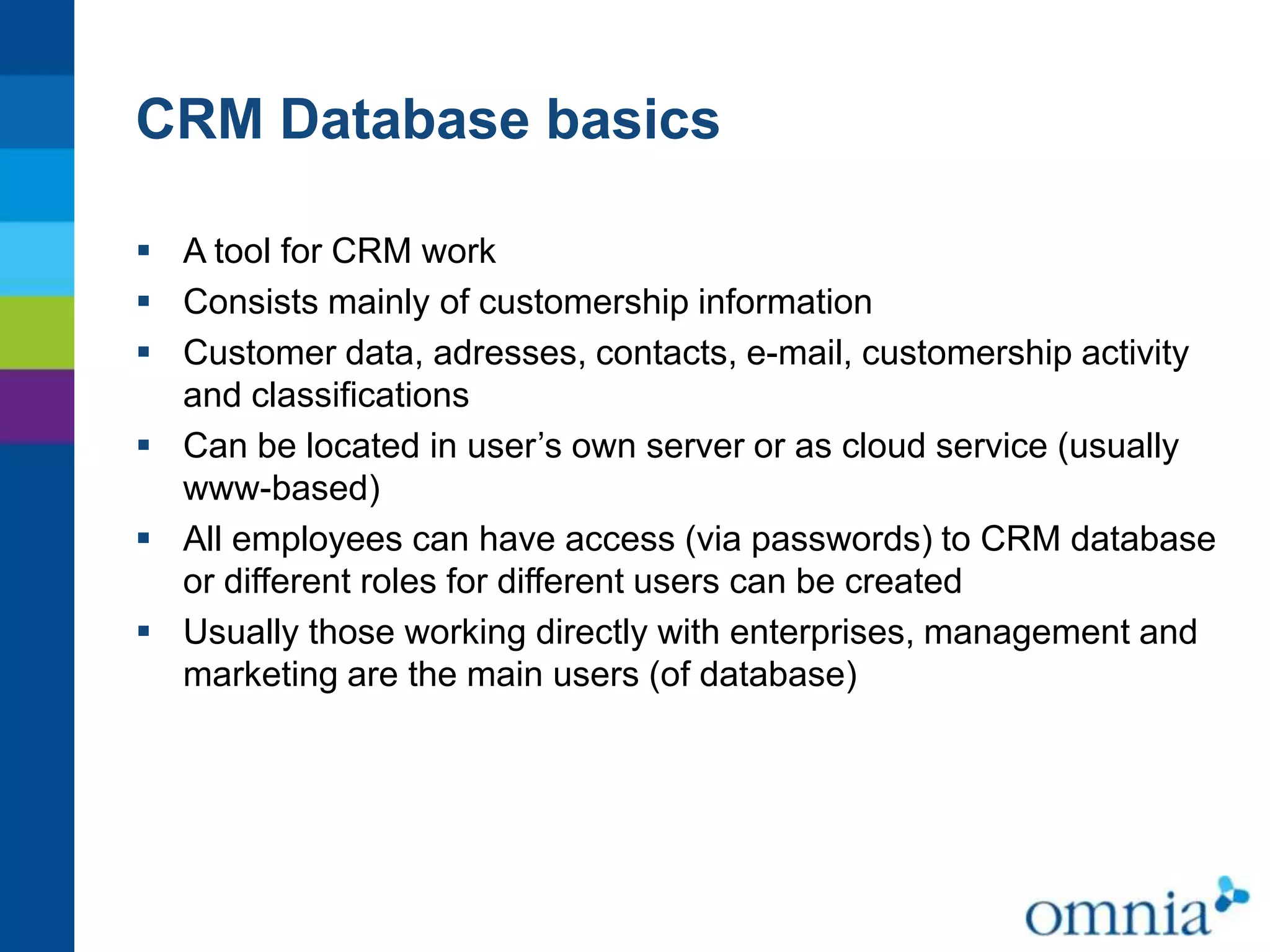 CRM Database basics
 A tool for CRM work
 Consists mainly of customership information
 Customer data, adresses, contacts, e-mail, customership activity
and classifications
 Can be located in user’s own server or as cloud service (usually
www-based)
 All employees can have access (via passwords) to CRM database
or different roles for different users can be created
 Usually those working directly with enterprises, management and
marketing are the main users (of database)

 