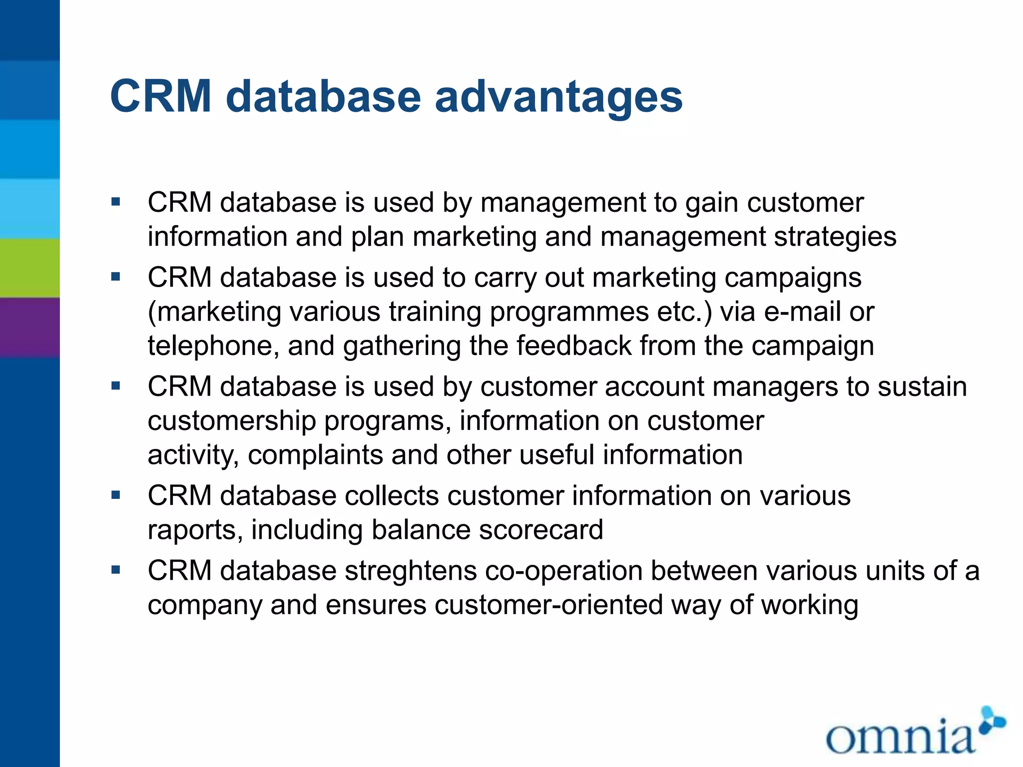 CRM database advantages
 CRM database is used by management to gain customer
information and plan marketing and management strategies
 CRM database is used to carry out marketing campaigns
(marketing various training programmes etc.) via e-mail or
telephone, and gathering the feedback from the campaign
 CRM database is used by customer account managers to sustain
customership programs, information on customer
activity, complaints and other useful information
 CRM database collects customer information on various
raports, including balance scorecard
 CRM database streghtens co-operation between various units of a
company and ensures customer-oriented way of working

 