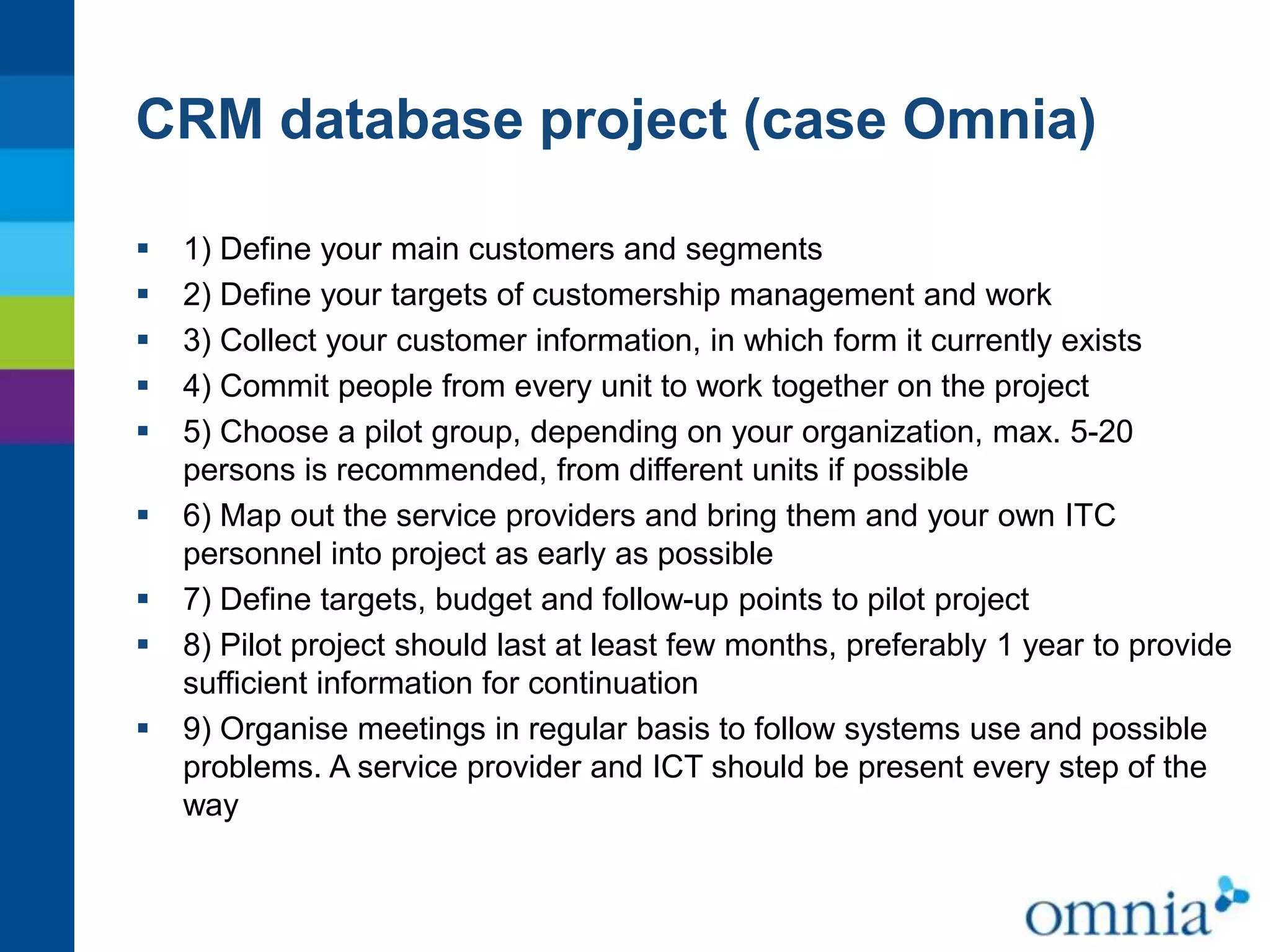 CRM database project (case Omnia)










1) Define your main customers and segments
2) Define your targets of customership management and work
3) Collect your customer information, in which form it currently exists
4) Commit people from every unit to work together on the project
5) Choose a pilot group, depending on your organization, max. 5-20
persons is recommended, from different units if possible
6) Map out the service providers and bring them and your own ITC
personnel into project as early as possible
7) Define targets, budget and follow-up points to pilot project
8) Pilot project should last at least few months, preferably 1 year to provide
sufficient information for continuation
9) Organise meetings in regular basis to follow systems use and possible
problems. A service provider and ICT should be present every step of the
way

 