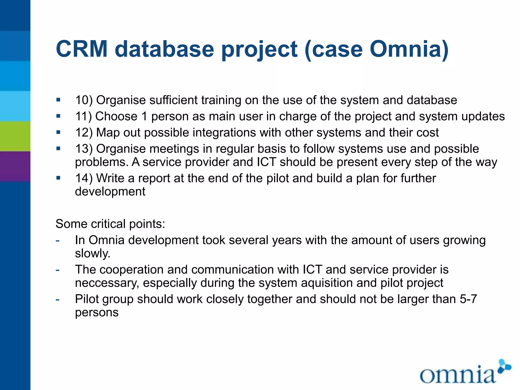 CRM database project (case Omnia)






10) Organise sufficient training on the use of the system and database
11) Choose 1 person as main user in charge of the project and system updates
12) Map out possible integrations with other systems and their cost
13) Organise meetings in regular basis to follow systems use and possible
problems. A service provider and ICT should be present every step of the way
14) Write a report at the end of the pilot and build a plan for further
development

Some critical points:
- In Omnia development took several years with the amount of users growing
slowly.
- The cooperation and communication with ICT and service provider is
neccessary, especially during the system aquisition and pilot project
- Pilot group should work closely together and should not be larger than 5-7
persons

 
