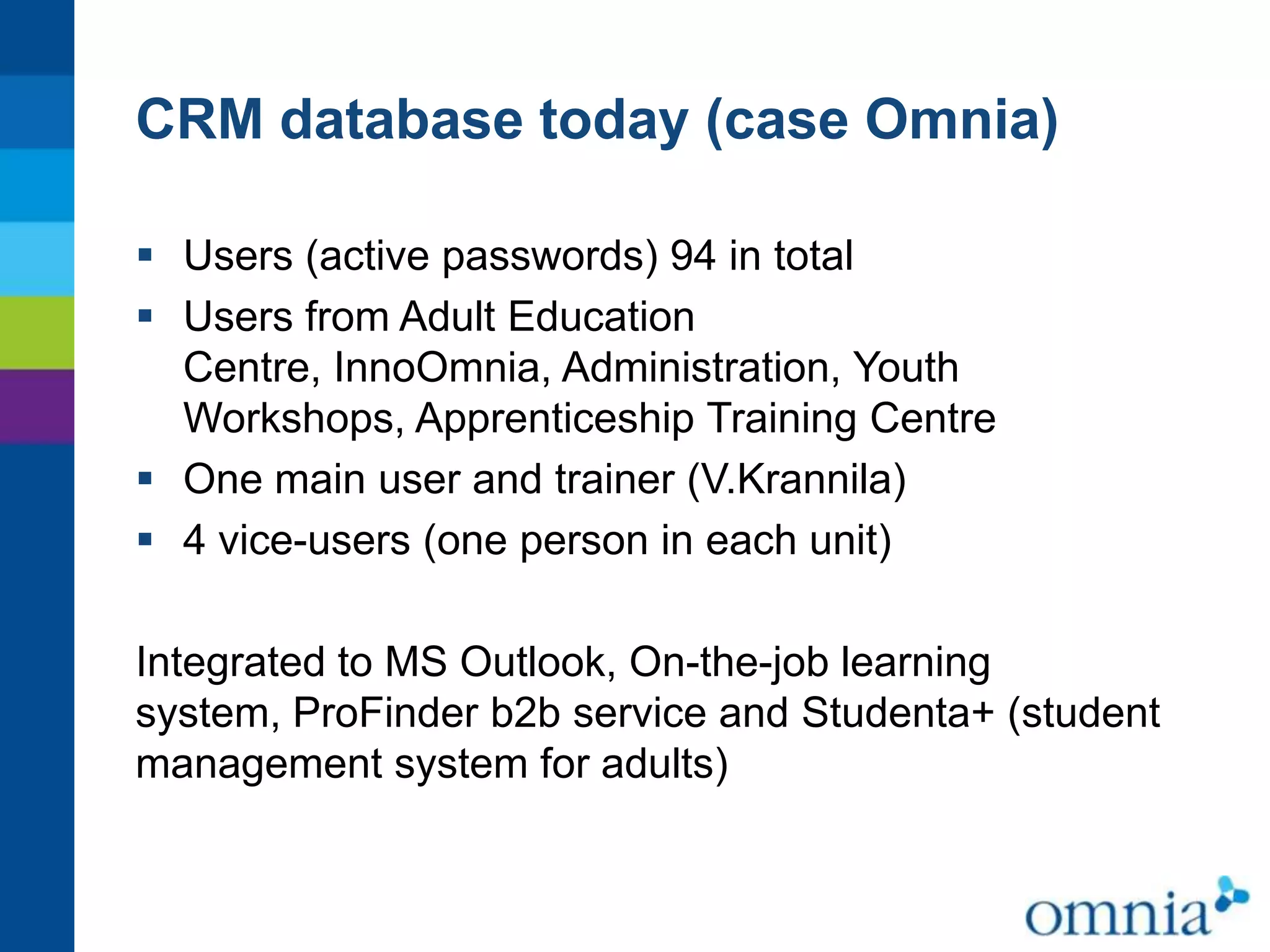 CRM database today (case Omnia)
 Users (active passwords) 94 in total
 Users from Adult Education
Centre, InnoOmnia, Administration, Youth
Workshops, Apprenticeship Training Centre
 One main user and trainer (V.Krannila)
 4 vice-users (one person in each unit)
Integrated to MS Outlook, On-the-job learning
system, ProFinder b2b service and Studenta+ (student
management system for adults)

 