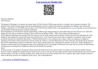 Crm System for Health Club
Executive Summary
Club 24 Gyms
The purpose of this paper is to analyze the current status of Club 24 Gyms' CRM system and how it currently views customer orientation. The
analysis of the model currently being used and recommendations on how to improve this model are included in the findings. One of the major
findings is that there is no real CRM system in place. Also, Club 24 Gyms believed that it was operating for the customer but they do not currently have
a good method of delivering quality customer orientation.
Recommendations for this business include implementing a CRM system and developing an action plan based on Club 24 Gyms core values that
change how they deliver customer orientation. They will do this by adding a CRM ... Show more content on Helpwriting.net ...
If the employee understands the message Club 24 is trying to convey to the customer and can deliver it all the time they may keep their job. If the
employee cannot grasp the concepts and values they must be let go. All of the new hires must be able to respond to a customers' needs an enjoy
giving the customer the satisfaction they deserve. Therefore there must be a zero tolerance rule in place so that if an employee is caught not
operating in the interest of the customer they must be written up. If there is a second offense they are fired on the spot. On the flip side an incentive
plan will be implemented in order to reward those who go above and beyond to serve and please the customer. Every time a fellow employees or
customers send an email to the manager that states your exceptional service, the manager will then give out a gift card as a reward. We feel that this
will promote an environment of competition which will also benefit the customer.
Step 2:
In this next step we are going to revamp the current system that Club 24 Gyms has which consists of member surveys and the member advisory
board. In order to upgrade our member advisory board system we have come up with some improvements which will help enhance the current system.
One key initiative is to have a monthly member survey email sent out to our entire customer base. We would also like to add a member contest in
order to add some incentive for completion of this survey. This would help boost
... Get more on HelpWriting.net ...
 