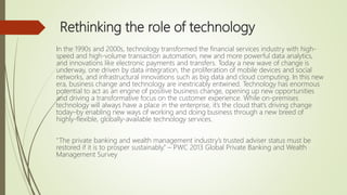 Rethinking the role of technology
In the 1990s and 2000s, technology transformed the financial services industry with high-
speed and high-volume transaction automation, new and more powerful data analytics,
and innovations like electronic payments and transfers. Today a new wave of change is
underway, one driven by data integration, the proliferation of mobile devices and social
networks, and infrastructural innovations such as big data and cloud computing. In this new
era, business change and technology are inextricably entwined. Technology has enormous
potential to act as an engine of positive business change, opening up new opportunities
and driving a transformative focus on the customer experience. While on-premises
technology will always have a place in the enterprise, it’s the cloud that’s driving change
today–by enabling new ways of working and doing business through a new breed of
highly-flexible, globally-available technology services.
“The private banking and wealth management industry’s trusted adviser status must be
restored if it is to prosper sustainably.” – PWC 2013 Global Private Banking and Wealth
Management Survey
 
