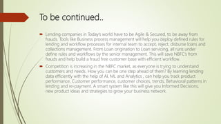 To be continued..
 Lending companies in Today’s world have to be Agile & Secured, to be away from
frauds. Tools like Business process management will help you deploy defined rules for
lending and workflow processes for internal team to accept, reject, disburse loans and
collections management. From Loan origination to Loan servicing, all runs under
define rules and workflows by the senior management. This will save NBFC’s from
frauds and help build a fraud free customer base with efficient workflow.
 Competition is increasing in the NBFC market, as everyone is trying to understand
customers and needs. How you can be one step ahead of them? By learning lending
data efficiently with the help of AI, ML and Analytics , can help you track product
performance, Customer performance, customer choices, trends, Behavioral patterns in
lending and re-payment. A smart system like this will give you Informed Decisions,
new product ideas and strategies to grow your business network.
 