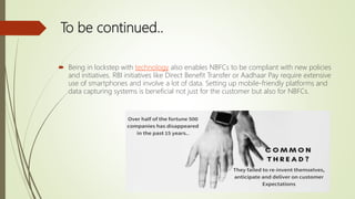 To be continued..
 Being in lockstep with technology also enables NBFCs to be compliant with new policies
and initiatives. RBI initiatives like Direct Benefit Transfer or Aadhaar Pay require extensive
use of smartphones and involve a lot of data. Setting up mobile-friendly platforms and
data capturing systems is beneficial not just for the customer but also for NBFCs.
 