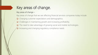 Key areas of change.
Key areas of change –
Key areas of change that we see affecting financial services companies today include:
 Changing customer expectations and demographics.
 Challenges in maintaining growth and increasing profitability.
 The need to take advantage of growing social and mobile technologies.
 Increasing and changing regulatory compliance needs
 