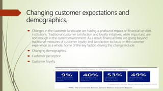 Changing customer expectations and
demographics.
 Changes in the customer landscape are having a profound impact on financial services
institutions. Traditional customer satisfaction and loyalty initiatives, while important, are
not enough in the current environment. As a result, financial firms are going beyond
traditional measures of customer loyalty and satisfaction to focus on the customer
experience as a whole. Some of the key factors driving this change include:
 Changing demographics.
 Customer perception.
 Customer loyalty.
 