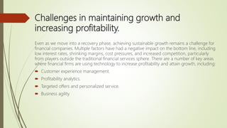 Challenges in maintaining growth and
increasing profitability.
Even as we move into a recovery phase, achieving sustainable growth remains a challenge for
financial companies. Multiple factors have had a negative impact on the bottom line, including
low interest rates, shrinking margins, cost pressures, and increased competition, particularly
from players outside the traditional financial services sphere. There are a number of key areas
where financial firms are using technology to increase profitability and attain growth, including:
 Customer experience management.
 Profitability analytics.
 Targeted offers and personalized service.
 Business agility.
 