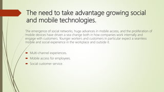 The need to take advantage growing social
and mobile technologies.
The emergence of social networks, huge advances in mobile access, and the proliferation of
mobile devices have driven a sea change both in how companies work internally and
engage with customers. Younger workers and customers in particular expect a seamless
mobile and social experience in the workplace and outside it.
 Multi-channel experiences.
 Mobile access for employees.
 Social customer service.
 
