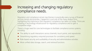 Increasing and changing regulatory
compliance needs.
Regulation and compliance remain top themes in practically every survey of financial
services trends and priorities. Capgemini is just one of the many analyst firms
highlighting the importance that regulatory compliance has taken on today: “Firms are
investing in technology infrastructure for regulatory compliance and to gain a
competitive edge.
There’s a huge need for core technologies to facilitate compliance across systems,
including:
 The ability to audit interactions across channels, touch points, and repositories.
 Streamlining regulatory-required processes for consistency and speed.
 Role-based security and auditability of security and administrative activities.
 More unified data storage, search, and retrieval functions.
 