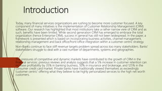 Introduction
Today, many financial services organizations are rushing to become more customer focused. A key
component of many initiatives is the implementation of Customer Relationship Management (CRM)
software. Our research has highlighted that most institutions take a rather narrow view of CRM and as
such, benefits have been limited. While second generation CRM has emerged to embrace the total
organization (hence Enterprise CRM), success in general has still not been widespread. In the paper, a
framework is presented which is based on incorporating business activities, channel management,
relationship management and back office/front-office integration within a customer centric strategy.
Non-Banks continue to face stiff revenue targets problem spread across too many stakeholders. Banks'
stakeholders struggle to deal with a vast number of departments, systems and geographies.
The pressures of competitive and dynamic markets have contributed to the growth of CRM in the
financial services: previous reviews and analysis suggests that a 5% increase in customer retention can
increase profitability by 35% in banking business, 50% in insurance and brokerage, and 125% in the
consumer credit card market. Private banks have traditionally viewed themselves as exceedingly
’customer centric' offering what they believe to be highly personalized services to the high net worth
customers.
 