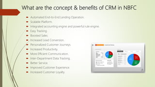 What are the concept & benefits of CRM in NBFC
 Automated End-to-End Lending Operation.
 Scalable Platform.
 Integrated accounting engine and powerful rule engine.
 Easy Tracking.
 Boosted Sales.
 Increased Lead Conversion.
 Personalized Customer Journeys.
 Increased Productivity.
 More Efficient Communication.
 Inter-Department Data Tracking.
 Better Service.
 Improved Customer Experience.
 Increased Customer Loyalty.
 