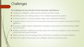 Challenges
The challenges are many. But few of them have been cited below as :
 Creating an intelligent, unified view of customers and their needs.
 Identifying and cross-selling products, from multiple repositories & systems.
 Assisting workforce in achieving higher targets with coordination of efforts.
 A single window to view end-to-end processes that spans across systems and enforce TAT/SLA
adherence.
 Converge multiple, disjoint, independent campaigns across products, while providing visibility
across channels.
 Reliably coordinate, collaborate and take action over customer complaints, across channels to
ensure fast & accurate resolutions.
 Reduce process cost and wastage while conforming to compliance and audit standards.
 Real-time insights into processes with intelligent reports for proactive actions.
 