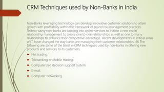 CRM Techniques used by Non-Banks in India
Non-Banks leveraging technology can develop innovative customer solutions to attain
growth with profitability within the framework of sound risk-management practices.
Techno-savvy non-banks are tapping into online services to initiate a new era in
relationship management to create one to one relationships as well as one to many
relationships to enhance their competitive advantage. Recent developments in critical areas
of IT, have changed the way banks are managing their customer relationships. 46 The
following are some of the latest e-CRM techniques used by non-banks in offering new
products and services to its customers.
 Net trading.
 Telebanking or Mobile trading.
 Computerized decision support system.
 E-mail.
 Computer networking.
 