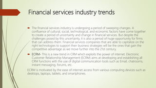 Financial services industry trends
 The financial services industry is undergoing a period of sweeping changes. A
confluence of cultural, social, technological, and economic factors have come together
to create a period of uncertainty and change in financial services. But despite the
challenges posed by this uncertainty, it is also a period of huge opportunity for firms
that can address them. Financial services companies that are able to capitalize on the
right technologies to support their business strategies will be the ones that gain the
competitive advantage as we move further into the 21st century.
 ECRM- This is a new trend in CRM which exploits the power of internet. Electronic
Customer Relationship Management (ECRM) aims at developing and establishing all
CRM functions with the use of digital communication tools such as Email, chatrooms,
instant messaging, forums, etc.
ECRM is motivated by the ease of internet access from various computing devices such as
desktops, laptops, tablets, and smartphones.
 