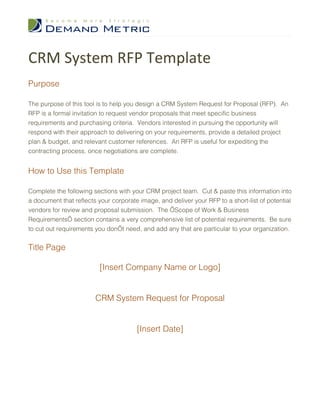 CRM System RFP Template
Purpose

The purpose of this tool is to help you design a CRM System Request for Proposal (RFP). An
RFP is a formal invitation to request vendor proposals that meet specific business
requirements and purchasing criteria. Vendors interested in pursuing the opportunity will
respond with their approach to delivering on your requirements, provide a detailed project
plan & budget, and relevant customer references. An RFP is useful for expediting the
contracting process, once negotiations are complete.


How to Use this Template

Complete the following sections with your CRM project team. Cut & paste this information into
a document that reflects your corporate image, and deliver your RFP to a short-list of potential
vendors for review and proposal submission. The ‘Scope of Work & Business
Requirements’ section contains a very comprehensive list of potential requirements. Be sure
to cut out requirements you don’t need, and add any that are particular to your organization.


Title Page

                          [Insert Company Name or Logo]


                        CRM System Request for Proposal


                                       [Insert Date]
 