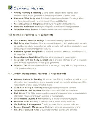 •   Activity Planning & Tracking – tasks can be assigned and tracked on an
      individual basis, and/or generated automatically based on business rules.
  •   Microsoft Office Integration – ability to integrate with Outlook, Exchange, Word,
      and Excel, including ability to import/export Excel and CSV files.
  •   Accounting System Integration – ability to integrate with QuickBooks.
  •   Workflow Automation – ability to integrate & automate business processes.
  •   Customization of Reports – flexible and intuitive report generation.

4.2 Technical Features & Requirements

  •   User & Group Security Settings – role-based security & permissions.
  •   PDA Integration – online/offline access and integration with wireless devices such
      as blackberries; ability to synchronize data remotely; call handling, dispatching, and
      scheduling; inventory management features.
  •   Microsoft System Integration – supports Windows 2000 O/S, Microsoft IIS 4.0,
      Microsoft SQL 7.0 DB.
  •   Customization Capabilities – flexible administration and customization.
  •   Integration with 3rd- Party Applications – provides interface or API to integrate
      other 3rd-Party applications such as quote generators.
  •   Supports XML – internal/external data is exchanged using XML industry-standards,
      not a proprietary language.

4.3 Contact Management Features & Requirements

  •   Account History & Tracking – simple, user-friendly interface to add account
      information such as contacts, phone, address, email, fax, website, preferences, ‘do-
      not-contact’, or other account-related details.
  •   Call/Email History & Tracking – ability to record phone calls & emails.
  •   Customizable User Interface – ability to customize views and interfaces.
  •   Mail Merge – the CRM system can leverage marketing databases to insert contact
      information into documents such as letters or mailing labels.
  •   Customizable Objects & Fields – ability to create custom fields/objects.
  •   Advanced Search – ability to search contacts, notes, email/call history.
  •   List Building & Management – ability to create lists of contacts, tasks, etc.
  •   Contact Hierarchy Management – ability to generate organizational charts.
  •   Time/Date Stamped Notes – automatic time/date stamping for all notes.
 