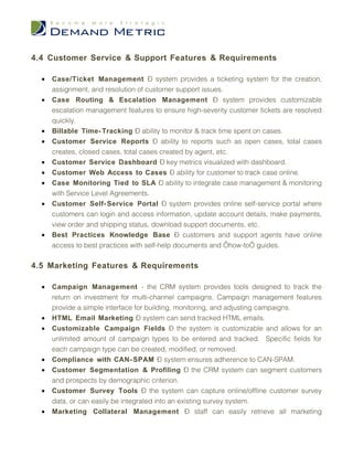 4.4 Customer Service & Support Features & Requirements

  •   Case/Ticket Management – system provides a ticketing system for the creation,
      assignment, and resolution of customer support issues.
  •   Case Routing & Escalation Management – system provides customizable
      escalation management features to ensure high-severity customer tickets are resolved
      quickly.
  •   Billable Time- Tracking – ability to monitor & track time spent on cases.
  •   Customer Service Reports – ability to reports such as open cases, total cases
      creates, closed cases, total cases created by agent, etc.
  •   Customer Service Dashboard – key metrics visualized with dashboard.
  •   Customer Web Access to Cases – ability for customer to track case online.
  •   Case Monitoring Tied to SLA – ability to integrate case management & monitoring
      with Service Level Agreements.
  •   Customer Self- Service Portal – system provides online self-service portal where
      customers can login and access information, update account details, make payments,
      view order and shipping status, download support documents, etc.
  •   Best Practices Knowledge Base – customers and support agents have online
      access to best practices with self-help documents and ‘how-to’ guides.

4.5 Marketing Features & Requirements

  •   Campaign Management - the CRM system provides tools designed to track the
      return on investment for multi-channel campaigns. Campaign management features
      provide a simple interface for building, monitoring, and adjusting campaigns.
  •   HTML Email Marketing – system can send tracked HTML emails.
  •   Customizable Campaign Fields – the system is customizable and allows for an
      unlimited amount of campaign types to be entered and tracked. Specific fields for
      each campaign type can be created, modified, or removed.
  •   Compliance with CAN- SPAM – system ensures adherence to CAN-SPAM.
  •   Customer Segmentation & Profiling – the CRM system can segment customers
      and prospects by demographic criterion.
  •   Customer Survey Tools – the system can capture online/offline customer survey
      data, or can easily be integrated into an existing survey system.
  •   Marketing Collateral Management – staff can easily retrieve all marketing
 