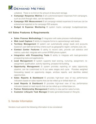 collateral. There is no limit on the amount of document storage.
   •   Campaign Response Metrics – all customer/prospect responses from campaigns,
       such as click-through rates, can be reported on.
   •   Campaign ROI Measurement – all campaign-related expenses & revenues can be
       entered and reported on for campaign ROI analysis.
   •   Budget & Expense Monitoring – system tracks campaign budget/expenses.

4.6 Sales Features & Requirements

   •   Sales Process Methodology – integration with sales process methodologies.
   •   Web Lead Capture – ability to integrate forms to capture/assign web leads.
   •   Territory Management – system can automatically assign leads and accounts
       based on user-defined territory criteria such as geographic region, company size, etc.
   •   Contact Center Features – ability to record calls; provide call statistics and
       metrics; auto-dial; integrate with current IP/PBX phone system.
   •   Integration with Prospecting Tools – ability to integrate with lead-generation
       prospecting tools and applications.
   •   Lead Management – system supports lead scoring, nurturing, assignment, re-
       assignment, qualification, activity reporting, prospect list building.
   •   Opportunity Management – system provides reporting on sales opportunity
       pipeline; can be customized to fit our sales stages and cycle. Provides weighted
       forecasting based on opportunity stages, win/loss reports, and identifies stalled
       opportunities.
   •   Sales Reports & Dashboard – provides high-level view of key performance
       indicators based on sales reports that can be rolled up or drilled down on.
   •   Lead Reports & Dashboard – provides high-level view of key performance
       indicators based on lead reports that can be rolled up or drilled down on.
   •   Partner Relationship Management – ability to view partner sales funnels.
   •   Customer Lifecycle Task Manager – tasks generated based on lifecycle.




5. Vendor Information

Vendors must submit the following information to be considered:
 