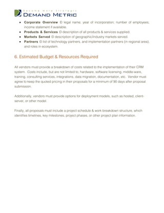 •   Corporate Overview – legal name; year of incorporation; number of employees;
       income statement if available.
   •   Products & Services – description of all products & services supplied.
   •   Markets Served – description of geographic/industry markets served.
   •   Partners – list of technology partners, and implementation partners (in regional area),
       and roles in ecosystem.


6. Estimated Budget & Resources Required

All vendors must provide a breakdown of costs related to the implementation of their CRM
system. Costs include, but are not limited to, hardware, software licensing, middle-ware,
training, consulting services, integrations, data migration, documentation, etc. Vendor must
agree to keep the quoted pricing in their proposals for a minimum of 90 days after proposal
submission.


Additionally, vendors must provide options for deployment models, such as hosted, client-
server, or other model.


Finally, all proposals must include a project schedule & work breakdown structure, which
identifies timelines, key milestones, project phases, or other project plan information.
 