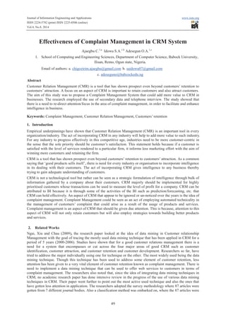 Journal of Information Engineering and Applications www.iiste.org 
ISSN 2224-5782 (print) ISSN 2225-0506 (online) 
Vol.4, No.8, 2014 
Effectiveness of Complaint Management in CRM System 
Ajaegbu C.1,a Idowu S.A.1,b Adesegun O.A.1,c 
1. School of Computing and Engineering Sciences, Department of Computer Science, Babock University, 
Ilisan, Remo, Ogun state, Nigeria. 
Email of authors: a. chigozirim.ajaegbu@gmail.com b. saidowu07@gmail.com 
c. adeseguno@babcockedu.ng 
Abstract 
Customer Relation Management (CMR) is a tool that has shown prospect even beyond customers’ retention to 
customers’ attraction. A focus on an aspect of CRM is important to retain customers and also attract customers. 
The aim of this study was to propose a Complaint Management System that could add more value to CRM in 
businesses. The research employed the use of secondary data and telephone interview. The study showed that 
there is a need to re-direct attention/focus in the area of complaint management, in order to facilitate and enhance 
intelligence in business. 
Keywords: Complaint Management, Customer Relation Management, Customers’ retention 
1. Introduction 
Empirical underpinnings have shown that Customer Relation Management (CMR) is an important tool in every 
organization/industry. The act of incorporating CRM in any industry will help to add more value to such industry. 
For any industry to progress effectively in this competitive age, industries need to be more customer-centric in 
the sense that the sole priority should be customer’s satisfaction. This statement holds because if a customer is 
satisfied with the level of services rendered to a particular firm, it informs less marketing effort with the aim of 
winning more customers and retaining the firm. 
CRM is a tool that has shown prospect even beyond customers’ retention to customers’ attraction. As a common 
saying that ‘good products sells itself’, there is need for every industry or organisation to incorporate intelligence 
in its dealing with their customers. The act of incorporating CRM gives intelligence to any business thereby 
trying to gain adequate understanding of customers. 
CRM is not a technological tool but rather can be seen as a strategic formulation of intelligence through bulk of 
information gathered by a company about their customers. CRM majorly should be implemented for highly 
prioritised customers whose transactions can be used to measure the level of profit for a company. CRM can be 
attributed to BI because it is through some of the activities of the BI such as prediction/forecasting, etc. that 
CRM can hold effectively. An aspect of CRM that appear to be ignored or un-noticed over the years is the idea of 
complaint management. Complaint Management could be seen as an act of employing automated technicality in 
the management of customers’ complaint that could arise as a result of the usage of products and services. 
Complaint management is an aspect of CRM that should be given due attention. This is because, attention to this 
aspect of CRM will not only retain customers but will also employ strategies towards building better products 
and services. 
2. Related Works 
Ngai, Xiu and Chau (2009), the research paper looked at the idea of data mining in Customer relationship 
Management with the goal of tracing the mostly used data mining technique that has been applied in CRM for a 
period of 5 years (2000-2006). Studies have shown that for a good customer relations management there is a 
need for a system that encompasses or cut across the four major areas of good CRM such as customer 
identification, customer attraction, and customer retention and customer development. Researchers so far, have 
tried to address the major individually using one for technique or the other. The most widely used being the data 
mining technique. Though this technique has been used to address some element of customer retention, less 
attention has been given to a very vital element of customer retention known as complaint management. There is 
need to implement a data mining technique that can be used to offer web services to customers in terms of 
complaint management. The researchers also noted that, since the idea of integrating data mining techniques in 
CRM, no academic research paper has done intensive review in the progress of the use of various data mining 
techniques in CRM. Their paper went further to point out the most active used technique and also the ones that 
have gotten less attention in application. The researchers adopted the survey methodology where 87 articles were 
gotten from 7 different journal bodies. Also a classification method was embarked on, where the 87 articles were 
49 
 