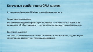 Ключевые особенности CRM-систем
К основным функциям CRM-системы обычно относятся:
Управление контактами
Вся самая последняя информация о клиентах — от контактных данных до
разговоров об обслуживании — легко доступна для доступа и обновления.
Ввести менеджмент
Система позволяет пользователям отслеживать деятельность, задачи и цели
конвейера на всем пути от поиска до конверсии.
 