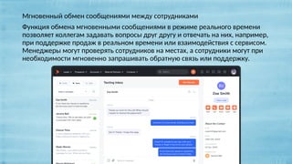 Мгновенный обмен сообщениями между сотрудниками
Функция обмена мгновенными сообщениями в режиме реального времени
позволяет коллегам задавать вопросы друг другу и отвечать на них, например,
при поддержке продаж в реальном времени или взаимодействия с сервисом.
Менеджеры могут проверять сотрудников на местах, а сотрудники могут при
необходимости мгновенно запрашивать обратную связь или поддержку.
 