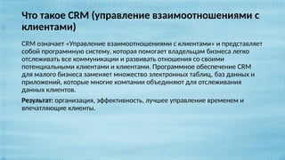 Что такое CRM (управление взаимоотношениями с
клиентами)
CRM означает «Управление взаимоотношениями с клиентами» и представляет
собой программную систему, которая помогает владельцам бизнеса легко
отслеживать все коммуникации и развивать отношения со своими
потенциальными клиентами и клиентами. Программное обеспечение CRM
для малого бизнеса заменяет множество электронных таблиц, баз данных и
приложений, которые многие компании объединяют для отслеживания
данных клиентов.
Результат: организация, эффективность, лучшее управление временем и
впечатляющие клиенты.
 