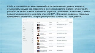 CRM-система помогает компаниям обновлять контактные данные клиентов,
отслеживать каждое взаимодействие с ними и управлять счетами клиентов. Он
разработан, чтобы помочь компаниям улучшить отношения с клиентами, а также
повысить пожизненную ценность клиента (CLV). Это жизненно важно, поскольку
предприятия ежедневно генерируют огромное количество таких данных.
 