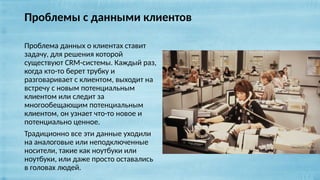 Проблемы с данными клиентов
Проблема данных о клиентах ставит
задачу, для решения которой
существуют CRM-системы. Каждый раз,
когда кто-то берет трубку и
разговаривает с клиентом, выходит на
встречу с новым потенциальным
клиентом или следит за
многообещающим потенциальным
клиентом, он узнает что-то новое и
потенциально ценное.
Традиционно все эти данные уходили
на аналоговые или неподключенные
носители, такие как ноутбуки или
ноутбуки, или даже просто оставались
в головах людей.
 
