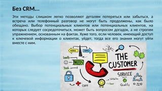 Эти методы слишком легко позволяют деталям потеряться или забыться, а
встреча или телефонный разговор не могут быть продолжены, как было
обещано. Выбор потенциальных клиентов или потенциальных клиентов, на
которых следует сосредоточиться, может быть вопросом догадок, а не строгим
упражнением, основанным на фактах. Хуже того, если человек, имеющий доступ
к ключевой информации о клиентах, уйдет, тогда все его знания могут уйти
вместе с ним.
Без CRM...
 