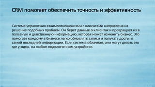 CRM помогает обеспечить точность и эффективность
Система управления взаимоотношениями с клиентами направлена на
решение подобных проблем. Он берет данные о клиентах и превращает их в
полезную и действенную информацию, которая может изменить бизнес. Это
помогает каждому в бизнесе легко обновлять записи и получать доступ к
самой последней информации. Если система облачная, они могут делать это
где угодно, на любом подключенном устройстве.
 