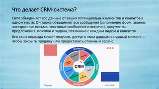 Что делает CRM-система?
CRM объединяет все данные от ваших потенциальных клиентов и клиентов в
одном месте. Он также объединяет все сообщения (заполнение форм, звонки,
электронные письма, текстовые сообщения и встречи), документы,
предложения, покупки и задачи, связанные с каждым лидом и клиентом.
Вся ваша команда может получить доступ к этим данным в нужный момент —
чтобы закрыть продажу или предоставить отличный сервис.
 